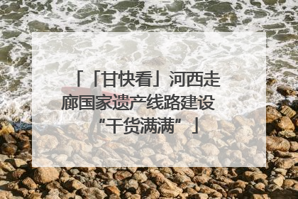「甘快看」河西走廊国家遗产线路建设“干货满满”