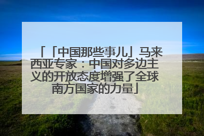 「中国那些事儿」马来西亚专家：中国对多边主义的开放态度增强了全球南方国家的力量