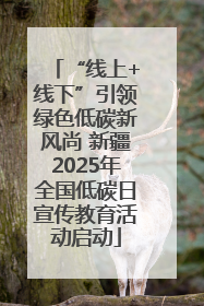 “线上+线下”引领绿色低碳新风尚 新疆2025年全国低碳日宣传教育活动启动