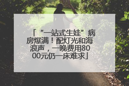 “一站式生娃”病房爆满！配灯光和海浪声，一晚费用8000元仍一床难求