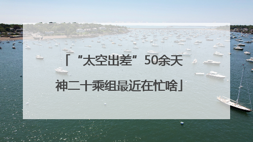 “太空出差”50余天 神二十乘组最近在忙啥