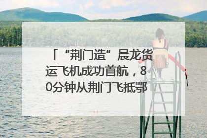 “荆门造”晨龙货运飞机成功首航，80分钟从荆门飞抵鄂州花湖机场