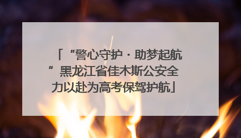 “警心守护・助梦起航”黑龙江省佳木斯公安全力以赴为高考保驾护航