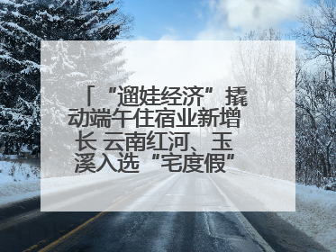 “遛娃经济”撬动端午住宿业新增长 云南红河、玉溪入选“宅度假”宝藏小城