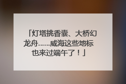 灯塔挑香囊、大桥幻龙舟……威海这些地标也来过端午了！