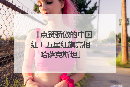 点赞骄傲的中国红！五星红旗亮相哈萨克斯坦