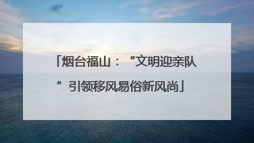 烟台福山：“文明迎亲队”引领移风易俗新风尚