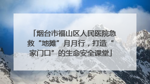 烟台市福山区人民医院急救“地摊”月月行，打造“家门口”的生命安全课堂