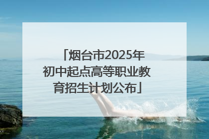 烟台市2025年初中起点高等职业教育招生计划公布