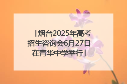 烟台2025年高考招生咨询会6月27日在青华中学举行