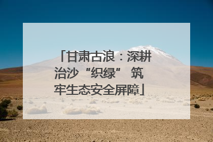 甘肃古浪：深耕治沙“织绿” 筑牢生态安全屏障