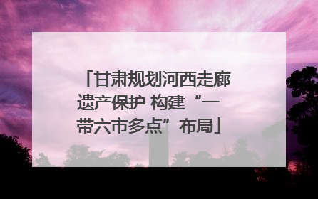 甘肃规划河西走廊遗产保护 构建“一带六市多点”布局