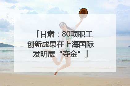 甘肃：80项职工创新成果在上海国际发明展“夺金”