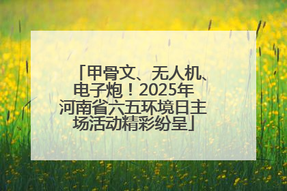 甲骨文、无人机、电子炮！2025年河南省六五环境日主场活动精彩纷呈