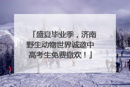 盛夏毕业季，济南野生动物世界诚邀中高考生免费撒欢！
