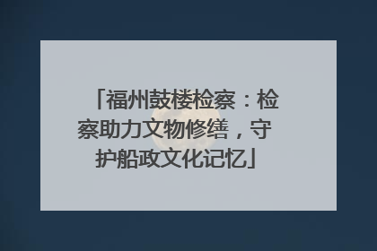 福州鼓楼检察：检察助力文物修缮，守护船政文化记忆