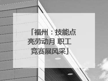 福州：技能点亮劳动月 职工竞赛展风采