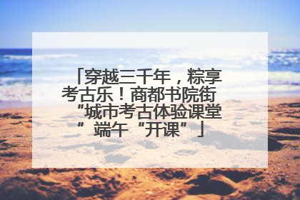 穿越三千年，粽享考古乐！商都书院街“城市考古体验课堂”端午“开课”