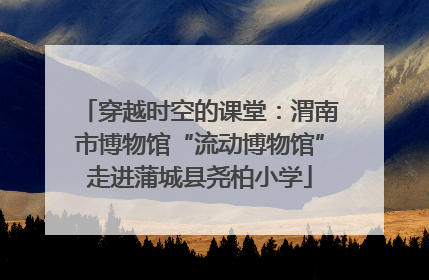 穿越时空的课堂：渭南市博物馆“流动博物馆”走进蒲城县尧柏小学