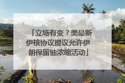 立场有变？美最新伊核协议提议允许伊朗保留铀浓缩活动