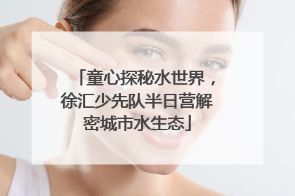 童心探秘水世界，徐汇少先队半日营解密城市水生态