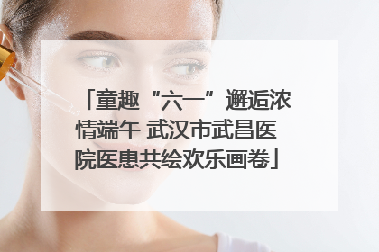 童趣“六一”邂逅浓情端午 武汉市武昌医院医患共绘欢乐画卷