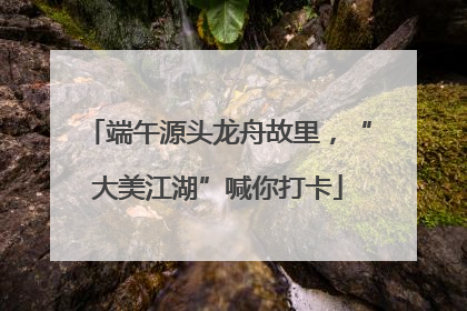 端午源头龙舟故里，“大美江湖”喊你打卡