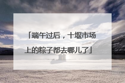端午过后，十堰市场上的粽子都去哪儿了