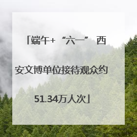 端午+“六一” 西安文博单位接待观众约51.34万人次