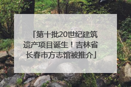第十批20世纪建筑遗产项目诞生！吉林省长春市方志馆被推介