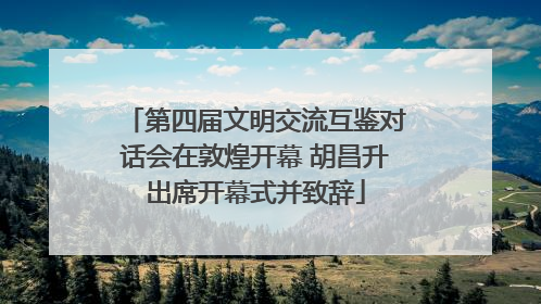 第四届文明交流互鉴对话会在敦煌开幕 胡昌升出席开幕式并致辞