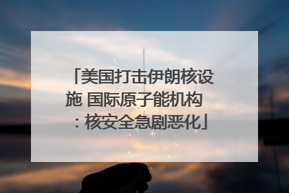 美国打击伊朗核设施 国际原子能机构：核安全急剧恶化