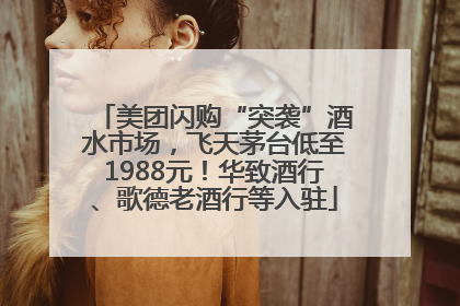 美团闪购“突袭”酒水市场，飞天茅台低至1988元！华致酒行、歌德老酒行等入驻
