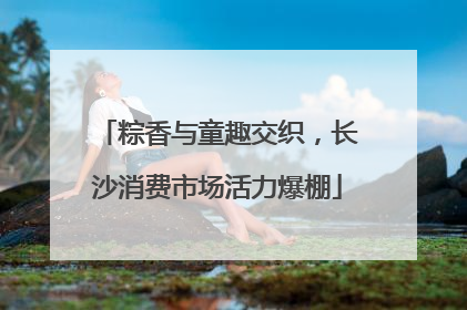 粽香与童趣交织，长沙消费市场活力爆棚