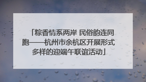 粽香情系两岸 民俗韵连同胞——杭州市余杭区开展形式多样的迎端午联谊活动