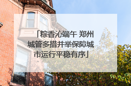 粽香沁端午 郑州城管多措并举保障城市运行平稳有序