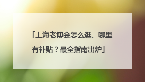 上海老博会怎么逛、哪里有补贴？最全指南出炉