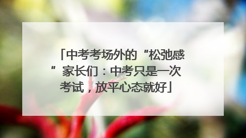 中考考场外的“松弛感”家长们：中考只是一次考试，放平心态就好