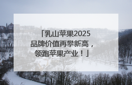 乳山苹果2025品牌价值再攀新高，领跑苹果产业！