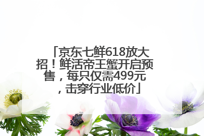 京东七鲜618放大招！鲜活帝王蟹开启预售，每只仅需499元，击穿行业低价