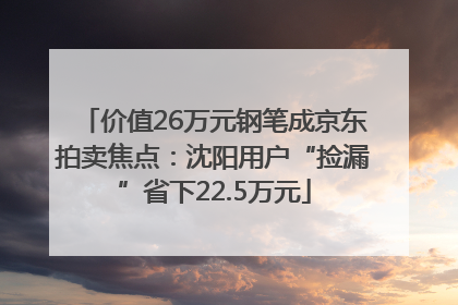 价值26万元钢笔成京东拍卖焦点：沈阳用户“捡漏”省下22.5万元