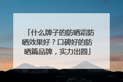什么牌子的防晒霜防晒效果好？口碑好的防晒篇品牌，实力出圈