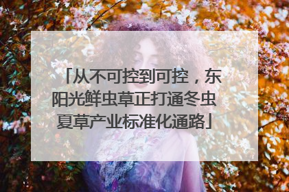 从不可控到可控，东阳光鲜虫草正打通冬虫夏草产业标准化通路