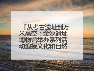 从考古遗址到万米高空：金沙遗址博物馆举办系列活动迎接文化和自然遗产日