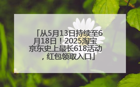 从5月13日持续至6月18日！2025淘宝京东史上最长618活动，红包领取入口