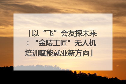 以“飞”会友探未来：“金陵工匠”无人机培训赋能就业新方向