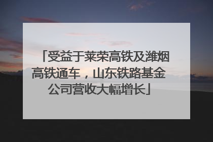 受益于莱荣高铁及潍烟高铁通车，山东铁路基金公司营收大幅增长