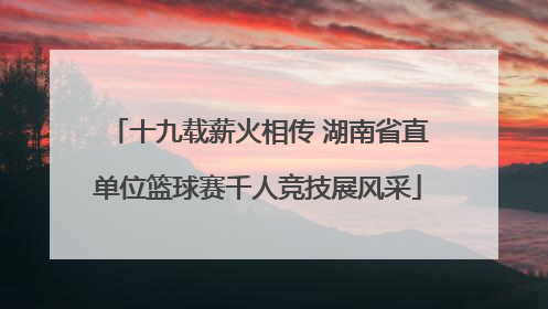 十九载薪火相传 湖南省直单位篮球赛千人竞技展风采
