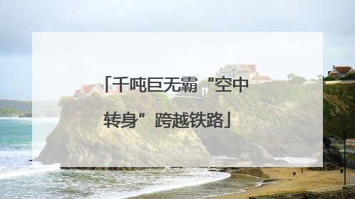 千吨巨无霸“空中转身”跨越铁路