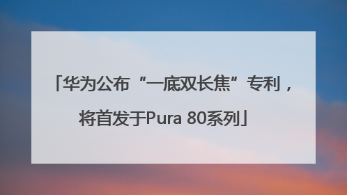华为公布“一底双长焦”专利，将首发于Pura 80系列